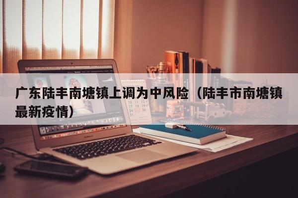 广东陆丰南塘镇上调为中风险(陆丰市南塘镇最新疫情)