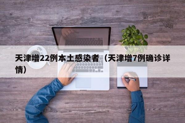 天津增22例本土感染者(天津增7例确诊详情)
