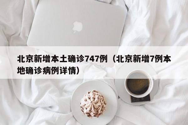 北京新增本土确诊747例(北京新增7例本地确诊病例详情)