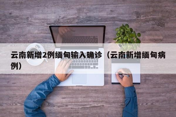 云南新增2例缅甸输入确诊(云南新增缅甸病例)