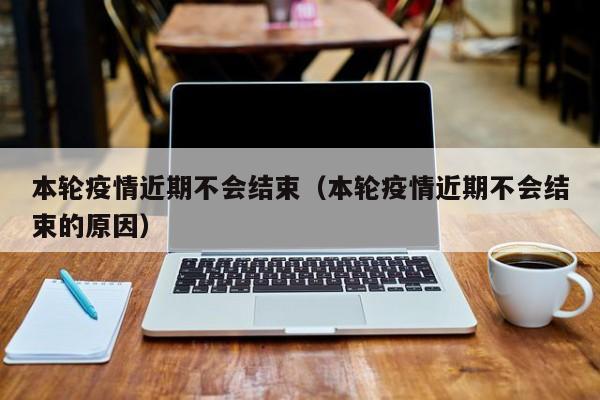 本轮疫情近期不会结束(本轮疫情近期不会结束的原因)