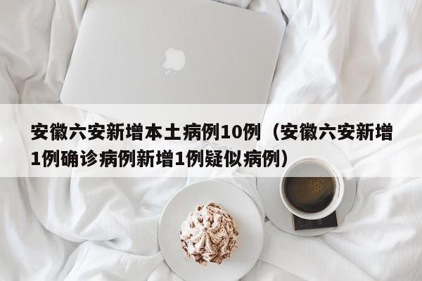 安徽六安新增本土病例10例(安徽六安新增1例确诊病例新增1例疑似病例)