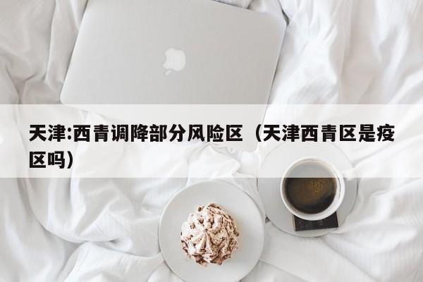 天津:西青调降部分风险区(天津西青区是疫区吗)
