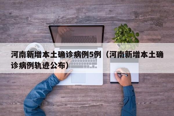 河南新增本土确诊病例5例(河南新增本土确诊病例轨迹公布)