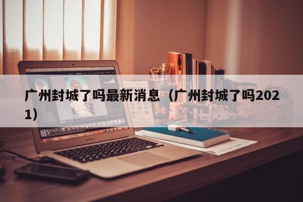 广州封城了吗最新消息(广州封城了吗2021)