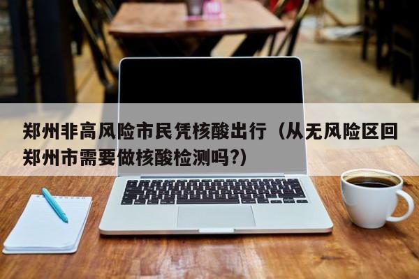 郑州非高风险市民凭核酸出行(从无风险区回郑州市需要做核酸检测吗?)