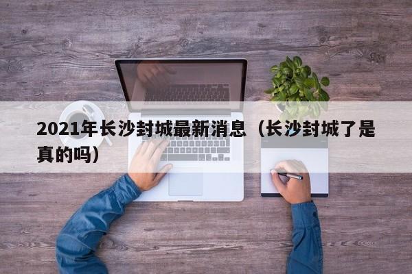 2021年长沙封城最新消息(长沙封城了是真的吗)