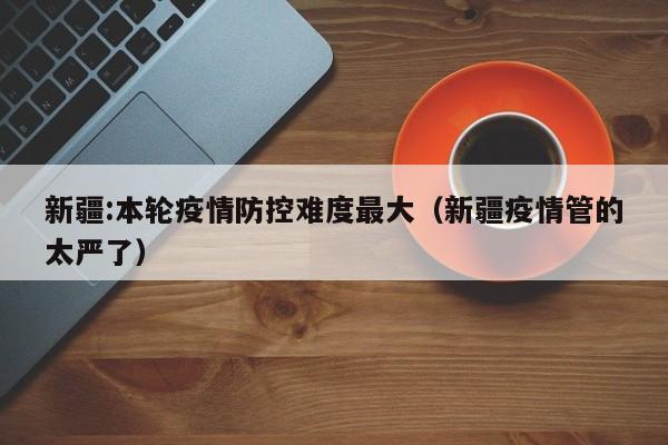 新疆:本轮疫情防控难度最大(新疆疫情管的太严了)