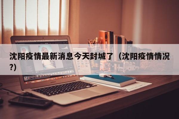 沈阳疫情最新消息今天封城了(沈阳疫情情况?)