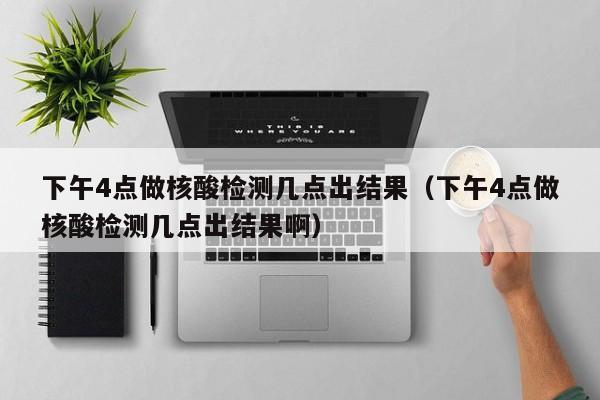 下午4点做核酸检测几点出结果(下午4点做核酸检测几点出结果啊)