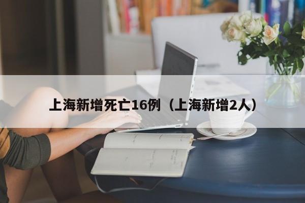 上海新增死亡16例(上海新增2人)