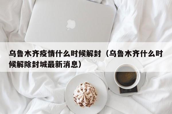 乌鲁木齐疫情什么时候解封(乌鲁木齐什么时候解除封城最新消息)