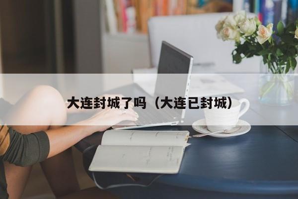 大连封城了吗(大连已封城)