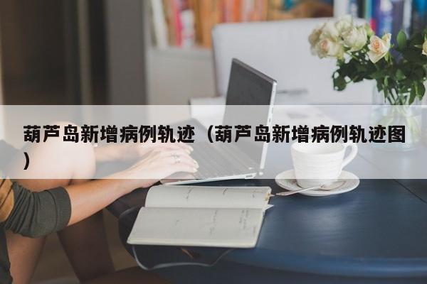 葫芦岛新增病例轨迹(葫芦岛新增病例轨迹图)