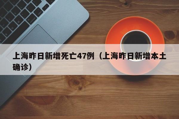 上海昨日新增死亡47例(上海昨日新增本土确诊)