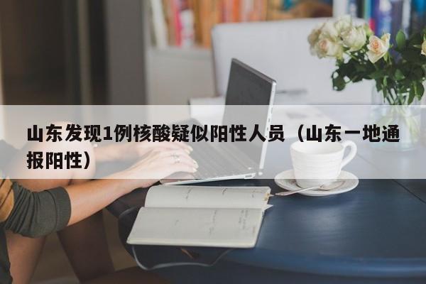 山东发现1例核酸疑似阳性人员(山东一地通报阳性)