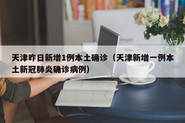 天津昨日新增1例本土确诊(天津新增一例本土新冠肺炎确诊病例)