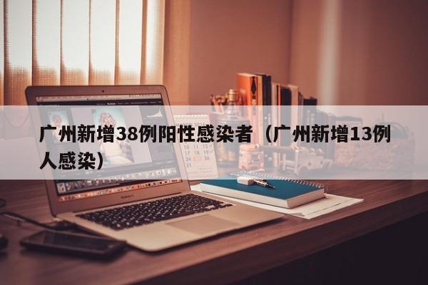 广州新增38例阳性感染者(广州新增13例人感染)