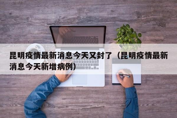 昆明疫情最新消息今天又封了(昆明疫情最新消息今天新增病例)