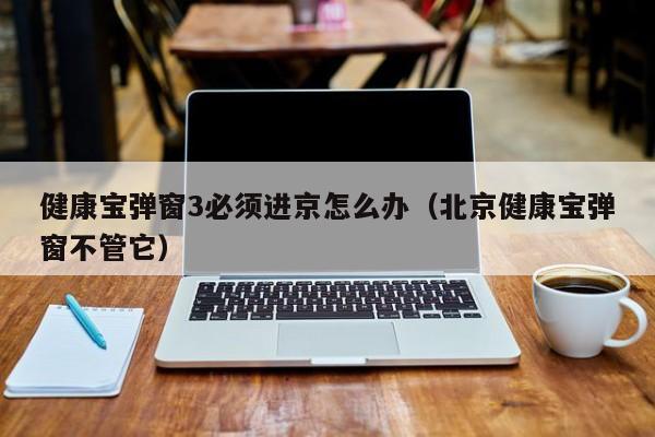 健康宝弹窗3必须进京怎么办(北京健康宝弹窗不管它)