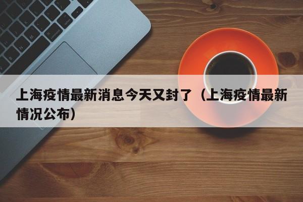 上海疫情最新消息今天又封了(上海疫情最新情况公布)