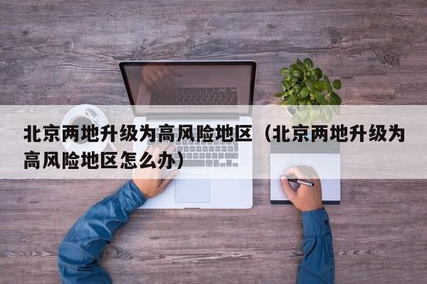 北京两地升级为高风险地区(北京两地升级为高风险地区怎么办)