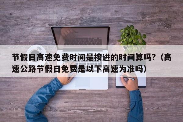 节假日高速免费时间是按进的时间算吗?(高速公路节假日免费是以下高速为准吗)