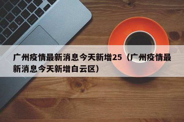 广州疫情最新消息今天新增25(广州疫情最新消息今天新增白云区)