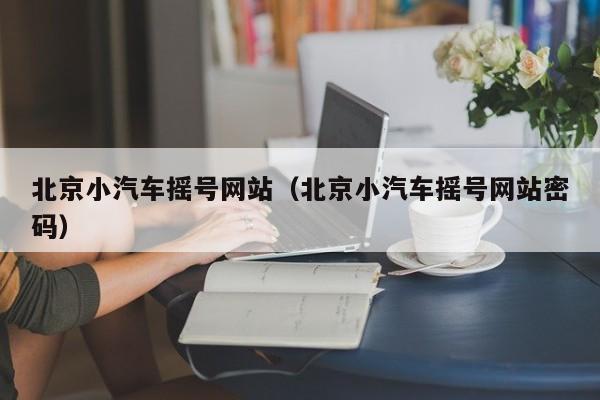 北京小汽车摇号网站(北京小汽车摇号网站密码)