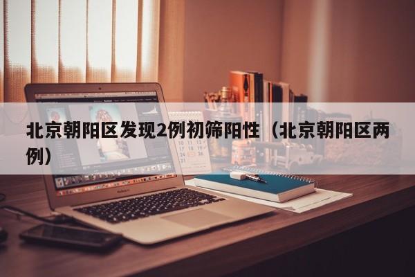 北京朝阳区发现2例初筛阳性(北京朝阳区两例)