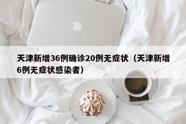 天津新增36例确诊20例无症状(天津新增6例无症状感染者)