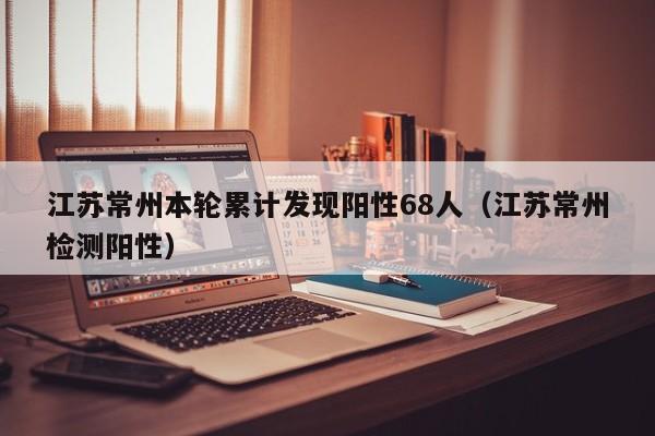 江苏常州本轮累计发现阳性68人(江苏常州检测阳性)