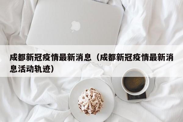 成都新冠疫情最新消息(成都新冠疫情最新消息活动轨迹)
