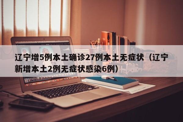 辽宁增5例本土确诊27例本土无症状(辽宁新增本土2例无症状感染6例)