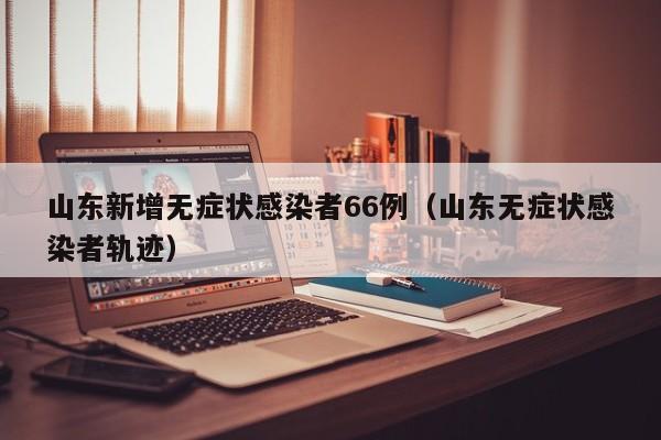 山东新增无症状感染者66例(山东无症状感染者轨迹)
