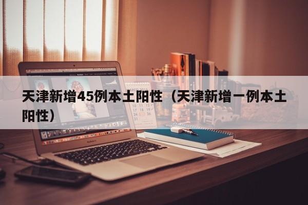 天津新增45例本土阳性(天津新增一例本土阳性)