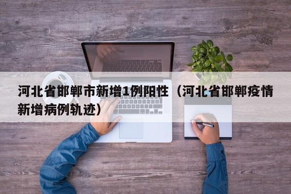 河北省邯郸市新增1例阳性(河北省邯郸疫情新增病例轨迹)