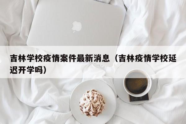 吉林学校疫情案件最新消息(吉林疫情学校延迟开学吗)