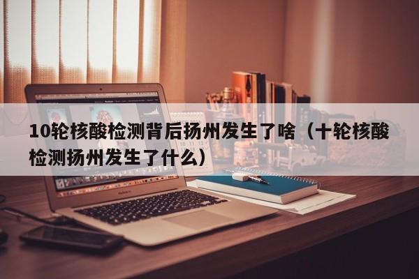 10轮核酸检测背后扬州发生了啥(十轮核酸检测扬州发生了什么)