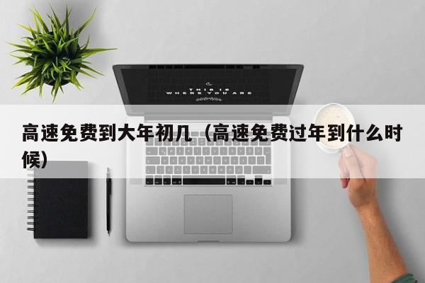 高速免费到大年初几(高速免费过年到什么时候)