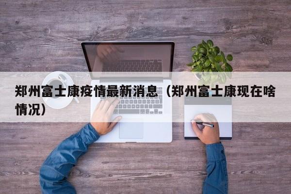 郑州富士康疫情最新消息(郑州富士康现在啥情况)