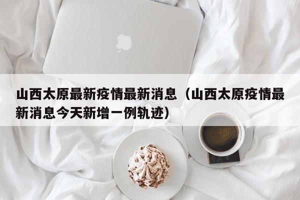 山西太原最新疫情最新消息(山西太原疫情最新消息今天新增一例轨迹)