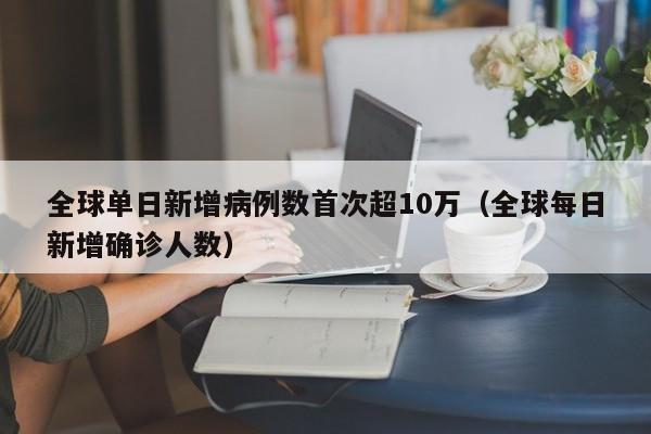 全球单日新增病例数首次超10万(全球每日新增确诊人数)