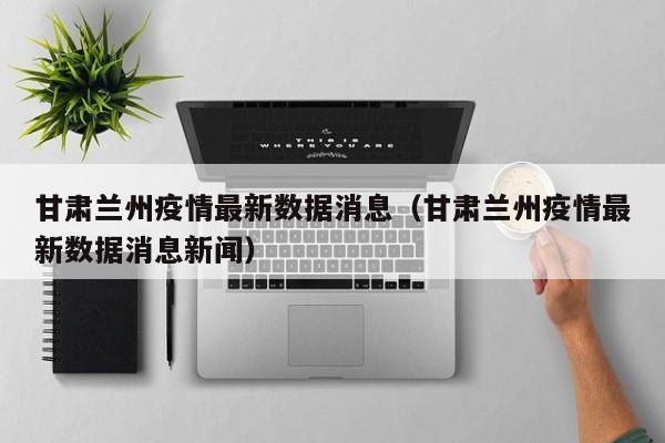 甘肃兰州疫情最新数据消息(甘肃兰州疫情最新数据消息新闻)