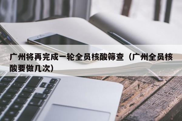 广州将再完成一轮全员核酸筛查(广州全员核酸要做几次)
