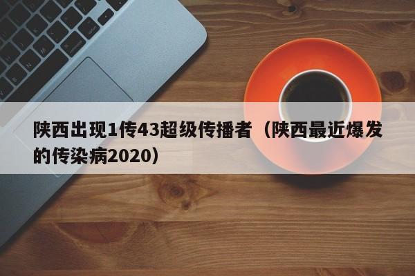 陕西出现1传43超级传播者(陕西最近爆发的传染病2020)