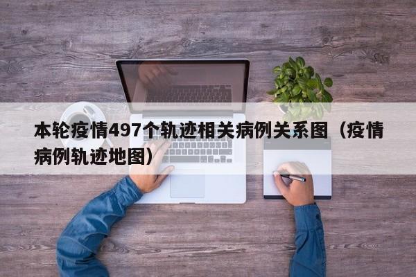 本轮疫情497个轨迹相关病例关系图(疫情病例轨迹地图)