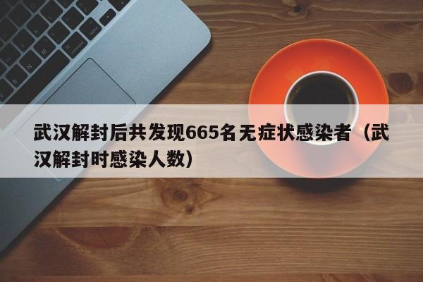 武汉解封后共发现665名无症状感染者(武汉解封时感染人数)