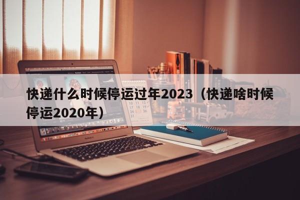 快递什么时候停运过年2023(快递啥时候停运2020年)