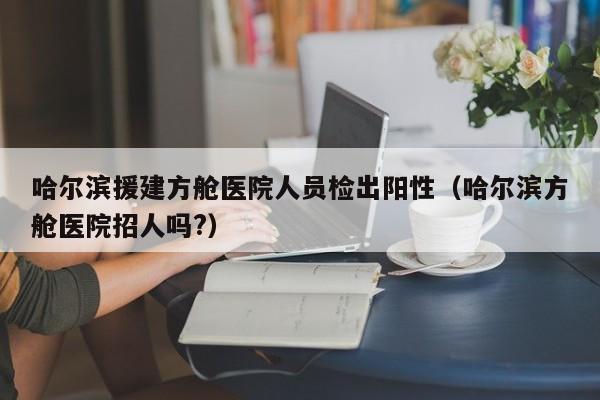哈尔滨援建方舱医院人员检出阳性(哈尔滨方舱医院招人吗?)